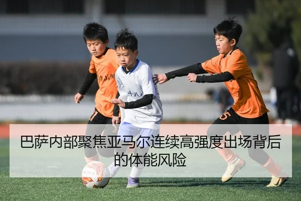 巴萨内部聚焦亚马尔连续高强度出场背后的体能风险
