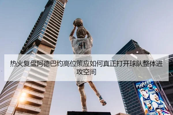 热火复盘阿德巴约高位策应如何真正打开球队整体进攻空间