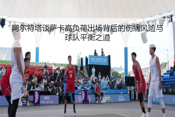 阿尔特塔谈萨卡高负荷出场背后的伤病风险与球队平衡之道