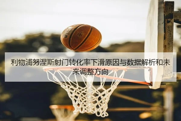 利物浦努涅斯射门转化率下滑原因与数据解析和未来调整方向
